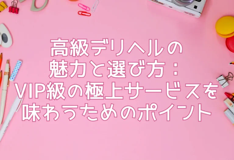 高級デリヘルの魅力と選び方：VIP級の極上サービスを味わうためのポイント