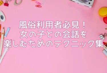 風俗利用者必見！女の子との会話を楽しむためのテクニック集