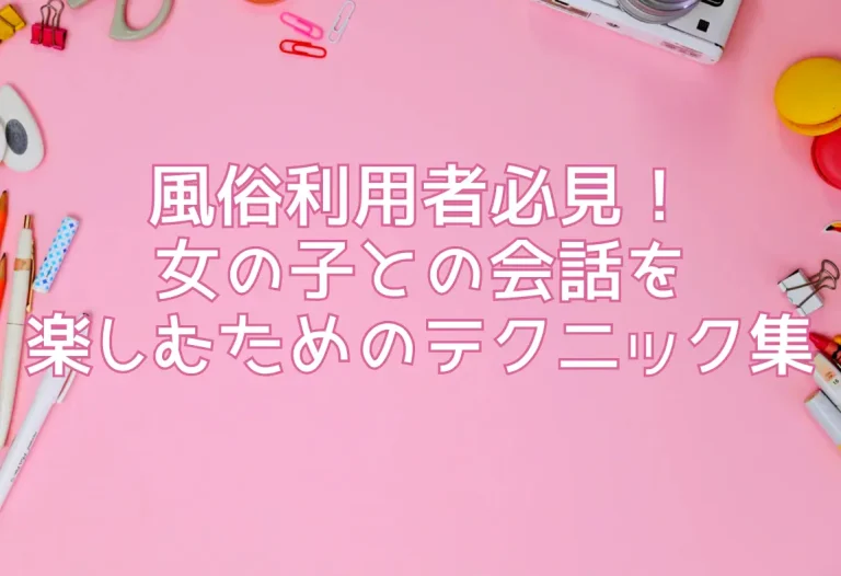 風俗利用者必見！女の子との会話を楽しむためのテクニック集