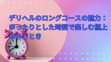 デリヘルのロングコースの魅力：ゆったりとした時間で楽しむ極上のひととき