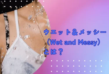 ウエット＆メッシー（Wet and Messy）とは？
