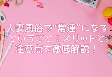 人妻風俗で“常連”になるということ：メリットと注意点を徹底解説！