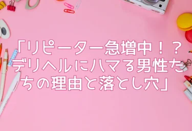 「リピーター急増中！？デリヘルにハマる男性たちの理由と落とし穴」