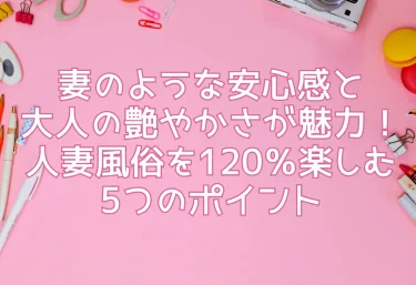 妻のような安心感と大人の艶やかさが魅力！人妻風俗を120％楽しむ5つのポイント