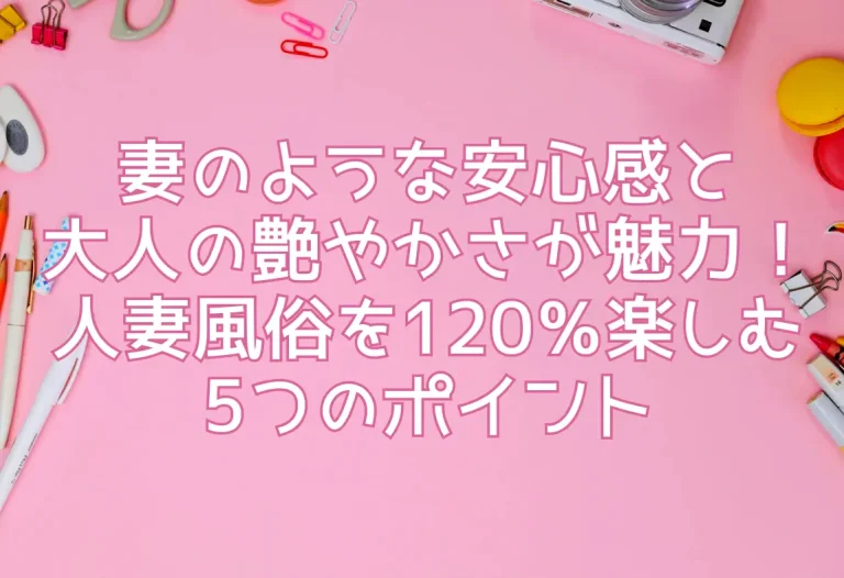 妻のような安心感と大人の艶やかさが魅力！人妻風俗を120％楽しむ5つのポイント