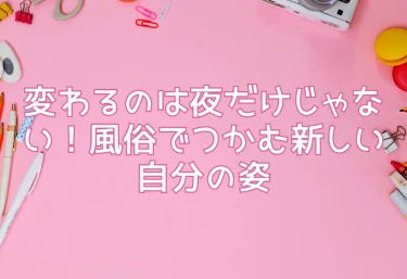 変わるのは夜だけじゃない！風俗でつかむ新しい自分の姿