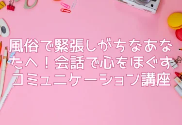 風俗で緊張しがちなあなたへ！会話で心をほぐすコミュニケーション講座