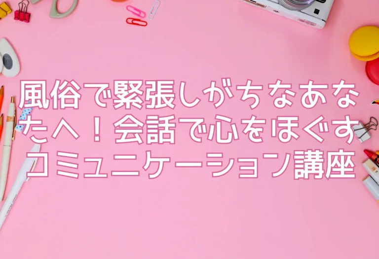 風俗で緊張しがちなあなたへ！会話で心をほぐすコミュニケーション講座