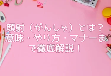 顔射（がんしゃ）とは？意味・やり方・マナーまで徹底解説！