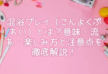 混浴プレイ（こんよくぷれい）とは？意味・流れ・楽しみ方と注意点を徹底解説！