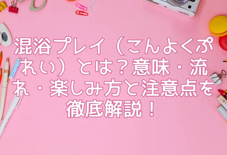 混浴プレイ（こんよくぷれい）とは？意味・流れ・楽しみ方と注意点を徹底解説！