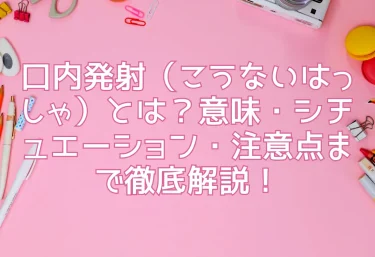 口内発射（こうないはっしゃ）とは？意味・シチュエーション・注意点まで徹底解説！