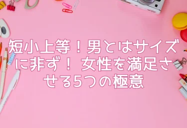 短小上等！男とはサイズに非ず！ 女性を満足させる5つの極意
