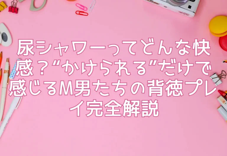 尿シャワーってどんな快感？“かけられる”だけで感じるM男たちの背徳プレイ完全解説