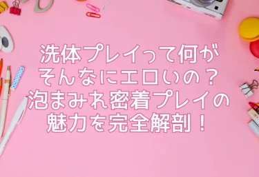 洗体プレイって何がそんなにエロいの？泡まみれ密着プレイの魅力を完全解剖！