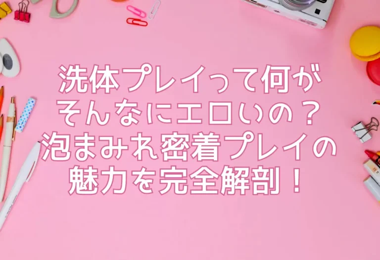 洗体プレイって何がそんなにエロいの？泡まみれ密着プレイの魅力を完全解剖！