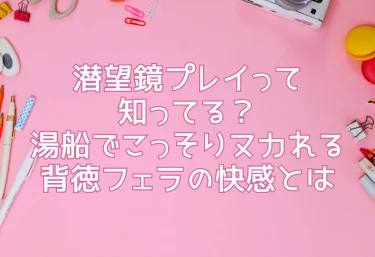 潜望鏡プレイって知ってる？湯船でこっそりヌカれる背徳フェラの快感とは
