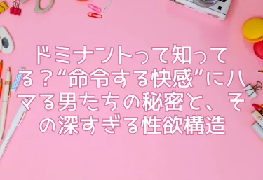 ドミナントって知ってる？“命令する快感”にハマる男たちの秘密と、その深すぎる性欲構造