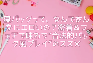 寝バックって、なんであんなにエロいの？密着＆フェチで味わう“合法的バック風プレイ”のススメ