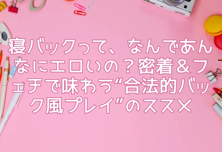 寝バックって、なんであんなにエロいの？密着＆フェチで味わう“合法的バック風プレイ”のススメ