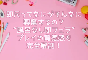 即尺ってなにがそんなに興奮するの?“風呂なし即フェラ”プレイの背徳感を完全解剖!
