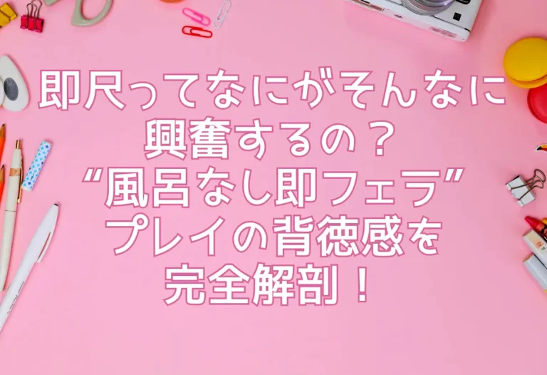 即尺ってなにがそんなに興奮するの？“風呂なし即フェラ”プレイの背徳感を完全解剖！