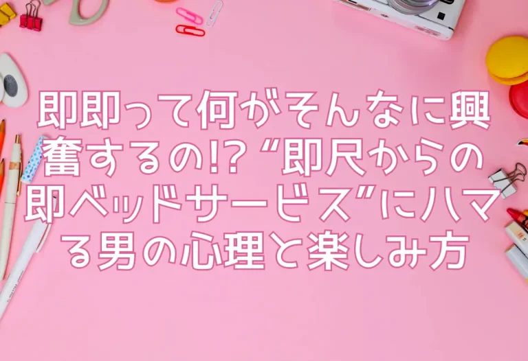 即即って何がそんなに興奮するの!? “即尺からの即ベッドサービス”にハマる男の心理と楽しみ方