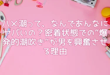 ハメ潮って、なんであんなにヤバいの？密着状態での“爆発的潮吹き”が男を興奮させる理由
