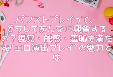 パンストプレイって、どうしてあんなに興奮するの？視覚・触感・羞恥を満たす“エロ演出プレイ”の魅力とは