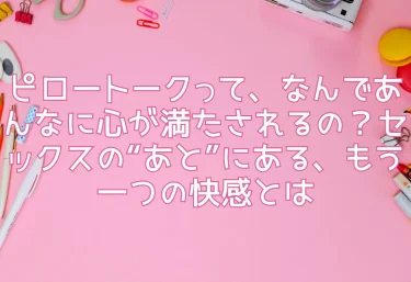 ピロートークって、なんであんなに心が満たされるの？セックスの“あと”にある、もう一つの快感とは