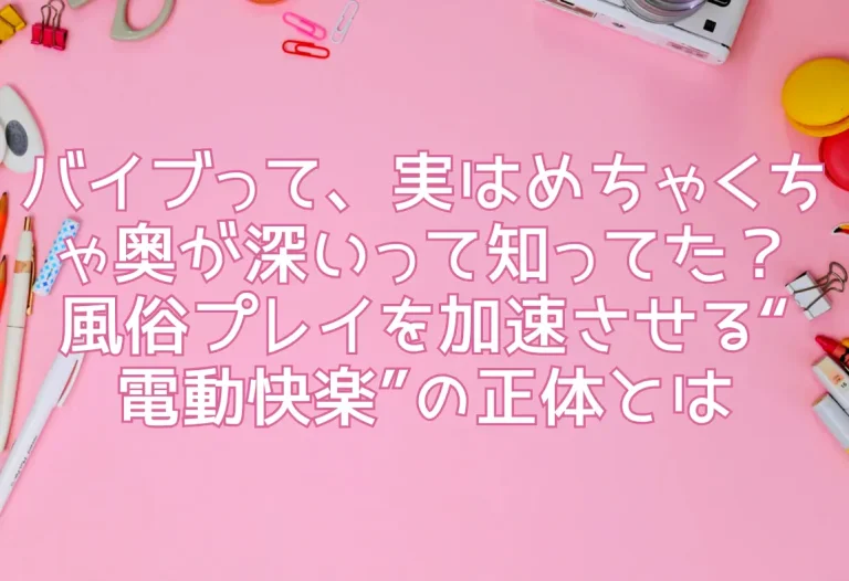 バイブって、実はめちゃくちゃ奥が深いって知ってた？風俗プレイを加速させる“電動快楽”の正体とは