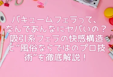 バキュームフェラって、なんであんなにヤバいの？吸引系フェラの快感構造と“風俗ならではのプロ技術”を徹底解説！
