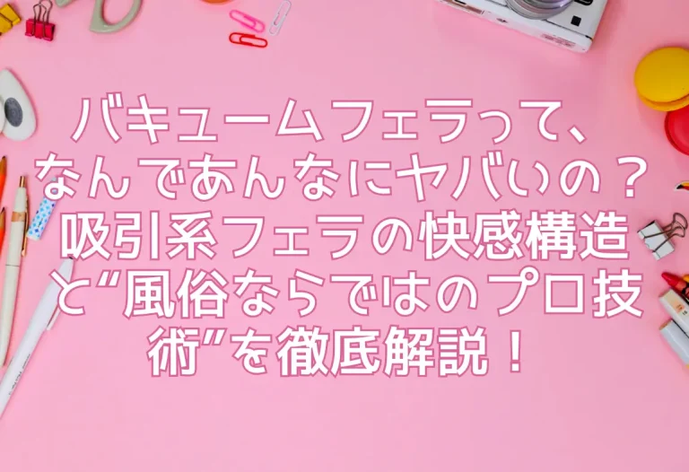バキュームフェラって、なんであんなにヤバいの？吸引系フェラの快感構造と“風俗ならではのプロ技術”を徹底解説！