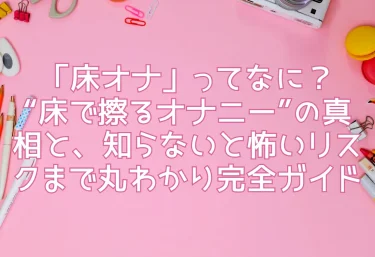 「床オナ」ってなに？“床で擦るオナニー”の真相と、知らないと怖いリスクまで丸わかり完全ガイド