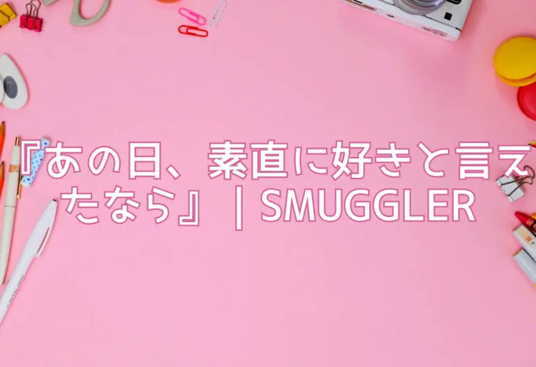 『あの日、素直に好きと言えたなら』｜SMUGGLER