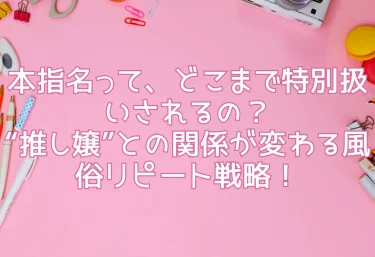 本指名って、どこまで特別扱いされるの？“推し嬢”との関係が変わる風俗リピート戦略！