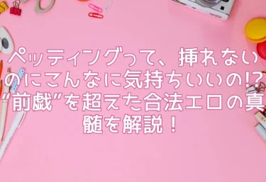 ペッティングって、挿れないのにこんなに気持ちいいの!? “前戯”を超えた合法エロの真髄を解説！