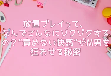 放置プレイって、なんでこんなにゾクゾクするの？“責めない快感”がM男を狂わせる秘密