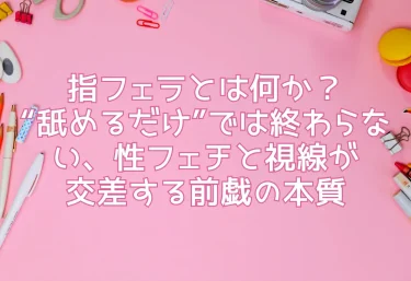 指フェラとは何か?“舐めるだけ”では終わらない、性フェチと視線が交差する前戯の本質