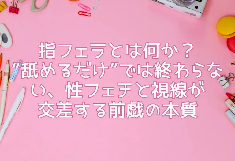 指フェラとは何か？“舐めるだけ”では終わらない、性フェチと視線が交差する前戯の本質