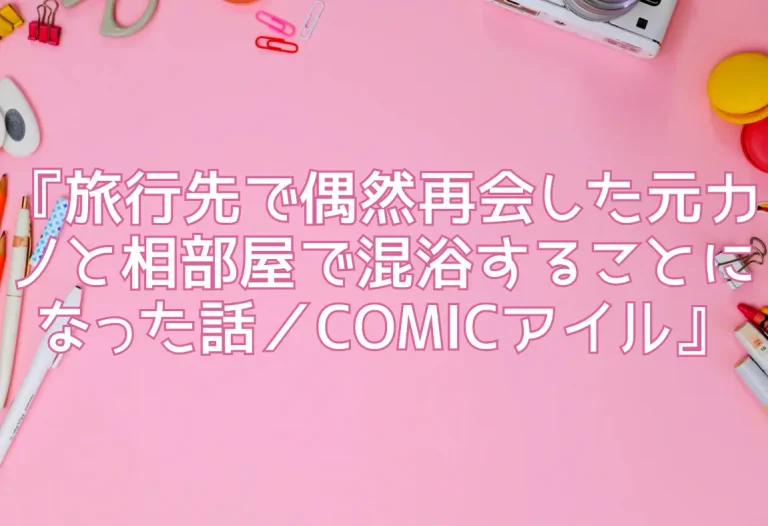 『旅行先で偶然再会した元カノと相部屋で混浴することになった話／COMICアイル』