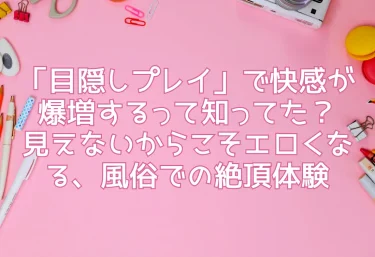 「目隠しプレイ」で快感が爆増するって知ってた？見えないからこそエロくなる、風俗での絶頂体験