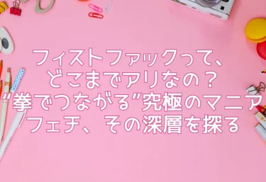 フィストファックって、どこまでアリなの？“拳でつながる”究極のマニアフェチ、その深層を探る