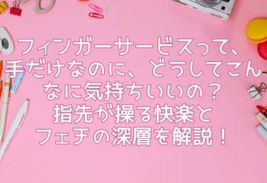 フィンガーサービスって、手だけなのに、どうしてこんなに気持ちいいの？指先が操る快楽とフェチの深層を解説！
