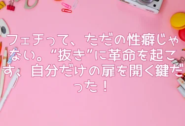フェチって、ただの性癖じゃない。“抜き”に革命を起こす、自分だけの扉を開く鍵だった！