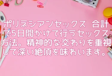 ポリネシアンセックス  合計で5日間かけて行うセックス方法。精神的な交わりを重視して深い絶頂を味わいます。
