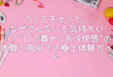 フェラチオって、なぜこんなにも気持ちいい？“口で責められる快感”の本質と風俗での極上体験ガイド