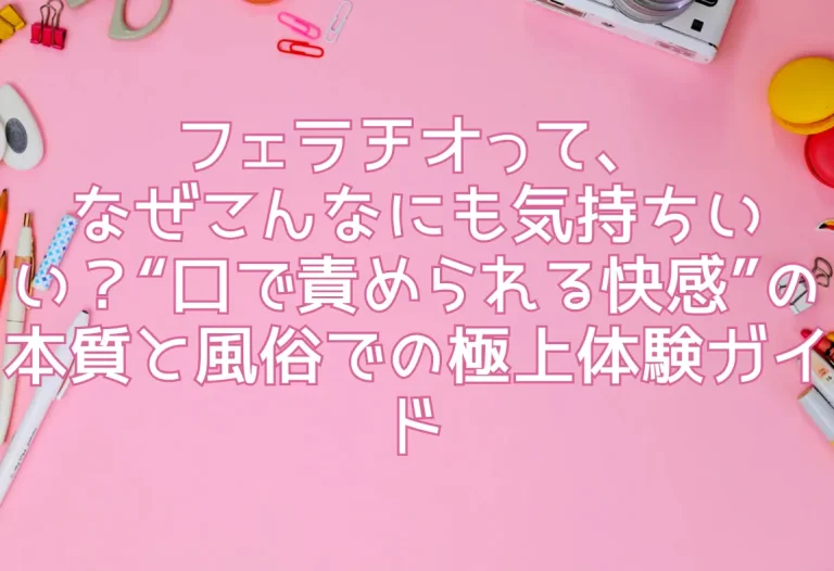 フェラチオって、なぜこんなにも気持ちいい？“口で責められる快感”の本質と風俗での極上体験ガイド