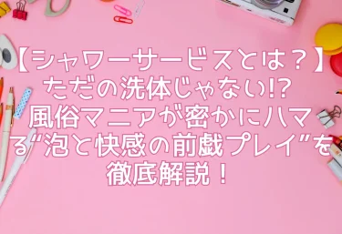 【シャワーサービスとは？】ただの洗体じゃない!? 風俗マニアが密かにハマる“泡と快感の前戯プレイ”を徹底解説！