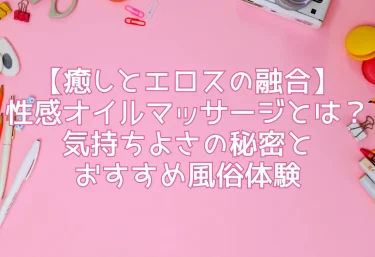 【癒しとエロスの融合】性感オイルマッサージとは？気持ちよさの秘密とおすすめ風俗体験